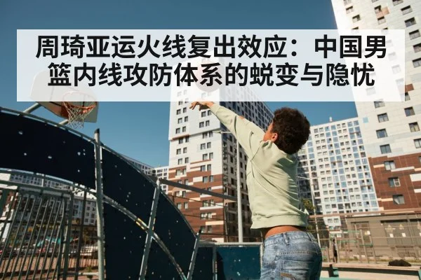 周琦亚运火线复出效应：中国男篮内线攻防体系的蜕变与隐忧